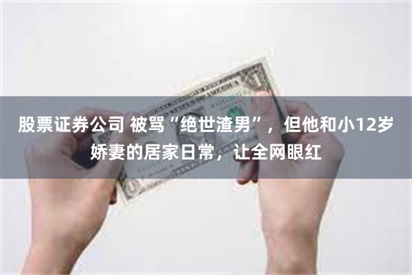 股票证券公司 被骂“绝世渣男”，但他和小12岁娇妻的居家日常，让全网眼红