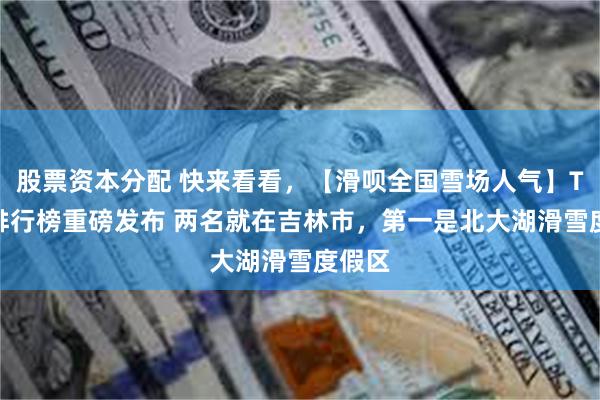 股票资本分配 快来看看，【滑呗全国雪场人气】Top5排行榜重磅发布 两名就在吉林市，第一是北大湖滑雪度假区