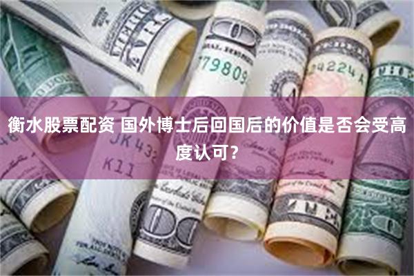 衡水股票配资 国外博士后回国后的价值是否会受高度认可？