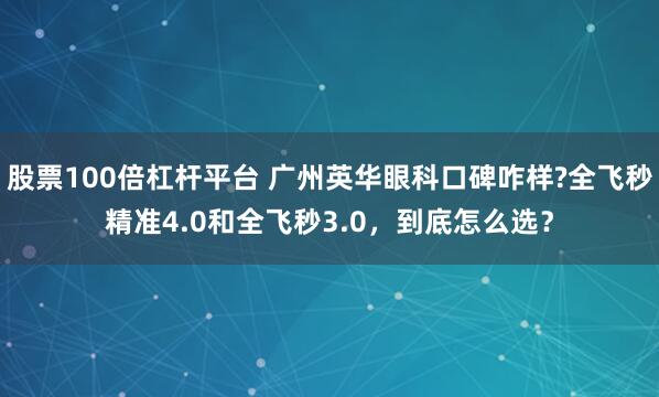 股票100倍杠杆平台 广州英华眼科口碑咋样?全飞秒精准4.0和全飞秒3.0，到底怎么选？