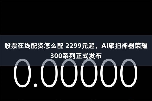 股票在线配资怎么配 2299元起，AI旅拍神器荣耀300系列正式发布