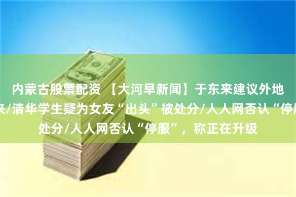 内蒙古股票配资 【大河早新闻】于东来建议外地朋友不要来胖东来/清华学生疑为女友“出头”被处分/人人网否认“停服”，称正在升级