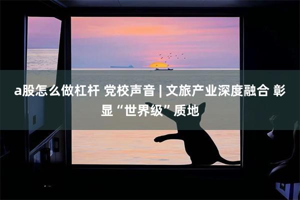 a股怎么做杠杆 党校声音 | 文旅产业深度融合 彰显“世界级”质地