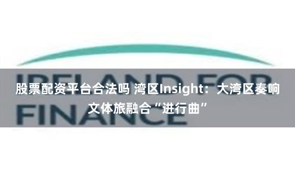 股票配资平台合法吗 湾区Insight：大湾区奏响文体旅融合“进行曲”