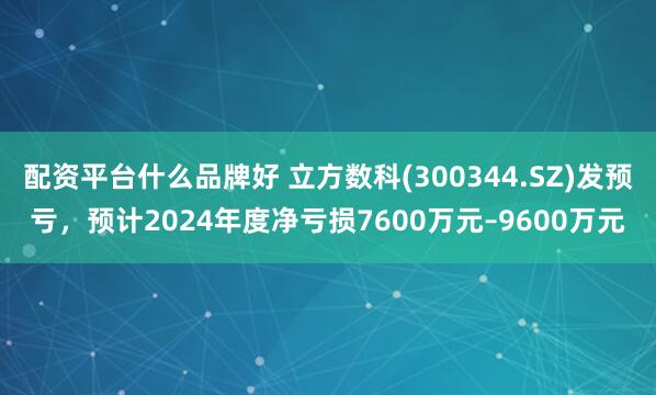 配资平台什么品牌好 立方数科(300344.SZ)发预亏，预计2024年度净亏损7600万元–9600万元