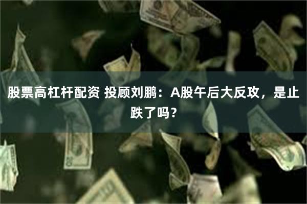 股票高杠杆配资 投顾刘鹏：A股午后大反攻，是止跌了吗？