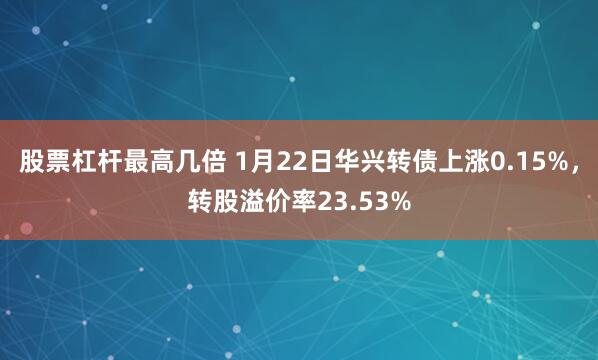 股票杠杆最高几倍 1月22日华兴转债上涨0.15%，转股溢价率23.53%