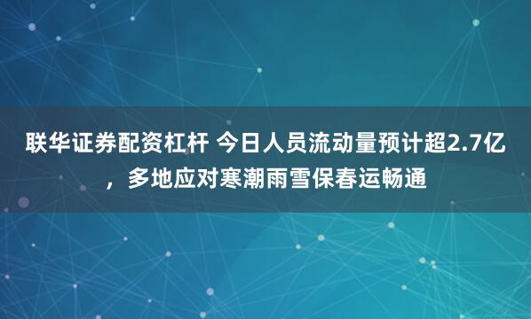 联华证券配资杠杆 今日人员流动量预计超2.7亿，多地应对寒潮雨雪保春运畅通