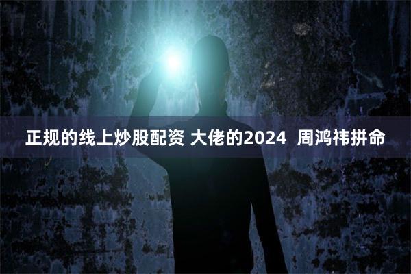 正规的线上炒股配资 大佬的2024  周鸿祎拼命