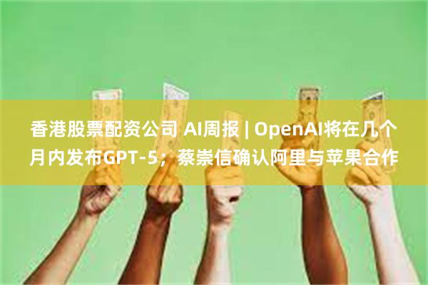 香港股票配资公司 AI周报 | OpenAI将在几个月内发布GPT-5；蔡崇信确认阿里与苹果合作