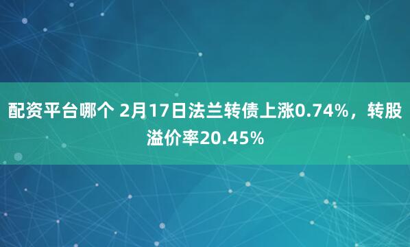 配资平台哪个 2月17日法兰转债上涨0.74%，转股溢价率20.45%