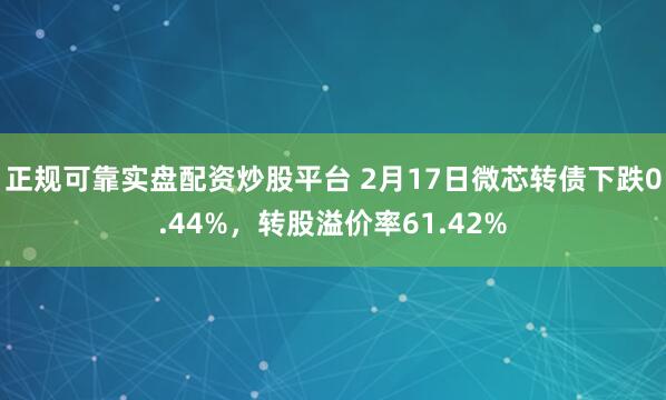 正规可靠实盘配资炒股平台 2月17日微芯转债下跌0.44%，转股溢价率61.42%