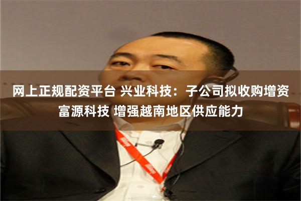 网上正规配资平台 兴业科技：子公司拟收购增资富源科技 增强越南地区供应能力