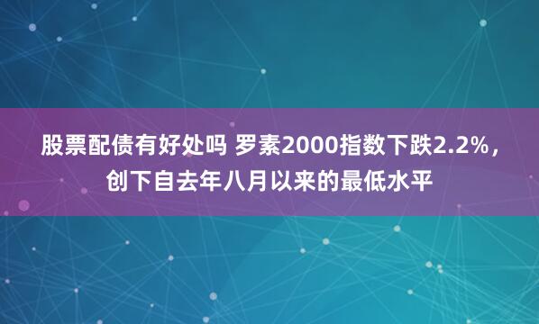 股票配债有好处吗 罗素2000指数下跌2.2%，创下自去年八月以来的最低水平