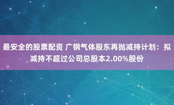 最安全的股票配资 广钢气体股东再抛减持计划：拟减持不超过公司总股本2.00%股份