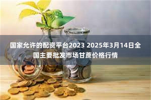 国家允许的配资平台2023 2025年3月14日全国主要批发市场甘蔗价格行情