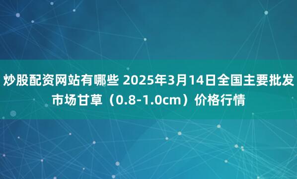 炒股配资网站有哪些 2025年3月14日全国主要批发市场甘草（0.8-1.0cm）价格行情