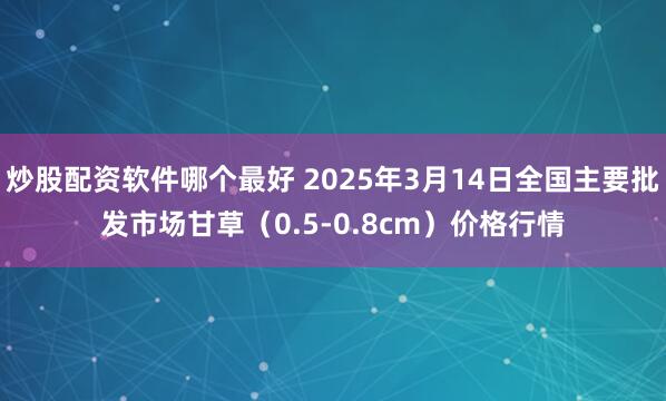 炒股配资软件哪个最好 2025年3月14日全国主要批发市场甘草（0.5-0.8cm）价格行情